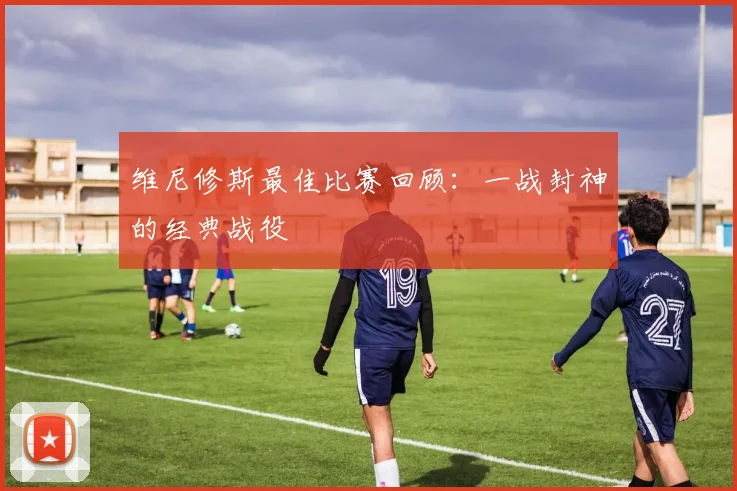 维尼修斯最佳比赛回顾：一战封神的经典战役